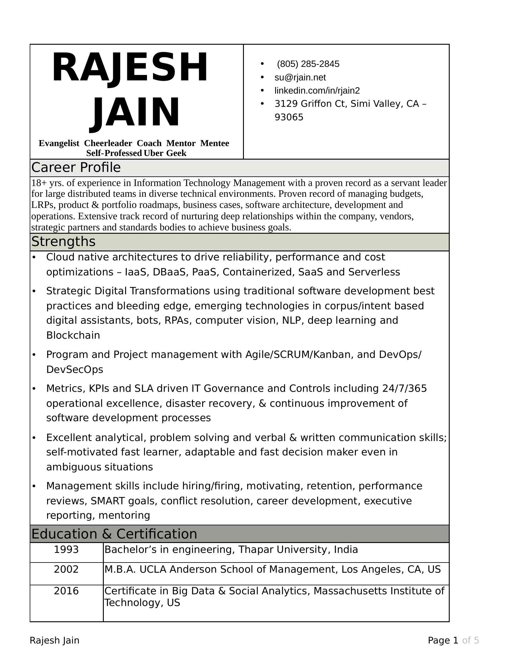 RAJESH JAIN<BR>Evangelist Cheerleader Coach Mentor Mentee Self-Professed Uber Geek<BR>   (XXX) XXX-XXXX <BR>  XXXX@XXXX.XXX<BR>  linkedin.com/in/rjain2<BR>  XXXXXX Simi Valley, CA – 93065<BR>Career Profile<BR>18+ yrs. of experience in Information Technology Management with a proven record as a servant leader for large distributed teams in diverse technical environments. Proven record of managing budgets, LRPs, product & portfolio roadmaps, business cases, software architecture, development and operations. Extensive track record of nurturing deep relationships within the company, vendors, strategic partners and standards bodies to achieve business goals.<BR>Strengths<BR>  Cloud native architectures to drive reliability, performance and cost optimizations – IaaS, DBaaS, PaaS, Containerized, SaaS and Serverless<BR>  Strategic Digital Transformations using traditional software development best practices and bleeding edge, emerging technologies in corpus/intent based digital assistants, bots, RPAs, computer vision, NLP, deep learning and Blockchain<BR>  Program and Project management with Agile/SCRUM/Kanban, and DevOps/DevSecOps<BR>  Metrics, KPIs and SLA driven IT Governance and Controls including 24/7/365 operational excellence, disaster recovery, & continuous improvement of software development processes<BR>  Excellent analytical, problem solving and verbal & written communication skills; self-motivated fast learner, adaptable and fast decision maker even in ambiguous situations<BR>  Management skills include hiring/firing, motivating, retention, performance reviews, SMART goals, conflict resolution, career development, executive reporting, mentoring<BR>Education & Certification<BR>1993<BR>Bachelor’s in engineering, Thapar University, India<BR>2002<BR>M.B.A. UCLA Anderson School of Management, Los Angeles, CA, US<BR>2016<BR>Certificate in Big Data & Social Analytics, Massachusetts Institute of Technology, US Experience<BR>Manager, Delivery TV Ent. Technology                               Nov 2013 – Current<BR>NBCUniversal, Burbank, CA<BR>Manage a large global team of up to 50 Managers, Technical Leads and Software Developers across a portfolio of 25 LOB applications. My responsibilities include:<BR>  Vendor management, RFPs, vendor selection, scope based contractual obligations, and negotiations on Fixed Bid, Fixed Scope, T&M SOWs and 3rd Party Software licensing<BR>  LRPs, short and long-term strategic Road Maps, Project Planning & Monitoring and Software Delivery <BR>  Operational Excellence using Application Performance Monitoring (APM), Log aggregation, etc.<BR>  Solution Architecture & design of complex projects and enhancements to existing products<BR>  All aspects of IT Management – Hiring, Up/Out, developing trust based on highly advanced technical knowledge, motivating actively, <BR>Key Contributions: <BR>  Reshaped the SDLC within the first 90 days from an everything-goes to an Agile (SCRUM) based process, substantially improving on-time and on-budget deliveries<BR>  Introduced Jira as part of the transformation which snowballed into centralization of fractured implementations and adoption by thousands of people across the company<BR>  Stabilized a key VOD Rights and Windows management application with many technical challenges including performance and data corruption. Improved the resiliency of the platform, and reduced the technical debt enabling faster features development<BR>  Substantially improved MTTR and RCA by adopting Splunk and AppDynamics, and by establishing proactive alerts to detect problems earlier than the users<BR>  Strongly Influenced the UI/UX of a touch-enabled web and iOS application used by top executives. Established and delivered very stringent performance, quality and reliability requirements<BR>  Established a cloud-native, 12-factor architecture of an application deployed on AWS using Elastic Bean Stalk, RDS, SNS, and other related AWS services<BR>  Nominated on NBC-wide Cloud-first strategic committees. Key role & contributions to Identity Management (IdM) and REST based API reference architectures<BR>Technologies included – Java, .NET, iOS (Objective-c / Swift) HTML, JavaScript, PHP/Drupal OnPrem & Cloud-native architectures at all levels of abstraction (IaaS, PaaS, 12-factor, Containerized & Serverless)<BR>Senior Director, Solutions Architecture and PMO                      Jan 2011—May 2013<BR>Deluxe Digital Distribution, Burbank, CA<BR>Headed the Solution Architecture and Project Management Office responsible for designing and delivering marquee consumer facing digital streaming on Web, iOS, Android, ROKU, XBOX and other platforms. My Responsibilities included:<BR>  Architectural SME for pre-sales and business development executives on key accounts such as Target, STARZ, Barnes & Noble, Dish Network, etc.<BR>  Product Strategy and roadmaps for critical components of the Video Streaming platform including devices, Catalog, Apple/Google/Microsoft DRM and Digital lockers<BR>  Project management, scope management, problem resolution, delivery and launch of the client-company’s products to its customers<BR>  Relationship management with internal and external strategic partners<BR>Key Contributions<BR>  Helped win a $9 million-dollar account with Barnes & Noble based on establishing trust and relationship with the head of Nook device development by answering and proposing solutions to tough technical problems. Even wrote Java code for video playback of DRM content such as Movies & TV Shows on Nook’s highly customized Android platform<BR>  A unique Public Key Infrastructure (PKI) based shared-responsibility security model to authenticate and authorize issuing of DRM keys for video playback of encrypted content, which garnered interest from Charter Communications<BR>  Recognized and promoted to Senior Director within 6 months of joining the company<BR>Other past experience includes <BR>  Media & Entertainment: Turning around a troubled project and relationships to complete and launch Disney’s EST video streaming platform-Disney Movies Anywhere (July 2010-Dec 2010). As a gesture of recognition, I was presented with a framed plaque by Disney employees<BR>  Regulated Payment Processing: Managing a team of Business Analysts, Architects & Web Developers at Green Dot (Mar 2010-July2010) to build multiple consumer facing web sites, including Walmart MoneyCard<BR>  Regulated Banking & Finance: Solution architecture at Bank of America (Oct 2009-Feb 2010) for processing 12-million home-loans every day for Federal HARP compliance requirements<BR>  Regulated Finance & Lending: First Vice President at Countrywide managing a team of 15 onshore and offshore Architects, Developers, and QA to deliver a $1.7 million lead management project with an ROI of $29.3 million<BR>  Regulated Finance & Lending: Technical Lead and Development Manager at IndyMac for automated underwriting and pricing systems. As a member of a team, built the first such web ecommerce solution in the US mortgage market. Proposed, brought consensus by demonstrating a POC, and built a C++ engine improving performance by 75% Detailed Technical Skills<BR>Cloud: Amazon EC2, RDS and other IaaS, Elastic Beanstalk (PaaS), Lambdas (Serverless), API gateway, Alexa, Fargate etc. Similar & corresponding experience on Microsoft’s Azure, Heroku and Cloud foundry including containers such as Docker and Rkt, orchestration with Docker Swarm & Kubernetes, Envoy, etc. Keen interest in Cloud Native Computing Foundation’s (CNCF) OCI standardization<BR>Software Engineering and Delivery: Scrum, Kanban and eXtreme Programming, Waterfall in a highly regulated environment. DevOps using Agile methodologies, Git based development workflows, continuous delivery (CD) using Jenkins, Artifactory & Nexus. Automated unit testing and end-to-end (e2e) testing, code quality, code coverage, test coverage, and other metrics using SonarQube. DevSecOps by incorporating Veracode, Snyk, etc. Canary releases, A/B testing, and feature-activated coding methods. Operations and disaster recovery with defined RTO & RPO<BR>Technology Platforms: Linux, Windows, Java, .NET, C, C++, C#, NodeJS, JavaScript/ES6, Typescript, Databases such as SQL Server, Oracle, MySQL, Postgres, SQLite, Realm, Swift & Objective-C for iOS applications. Experience with Social Analytics (close-knit Networks & Decision Trees) and some experience on supervised learning, Architecture & Design patterns and anti-patterns<BR>Rajesh Jain    Page 1 of 5<BR>