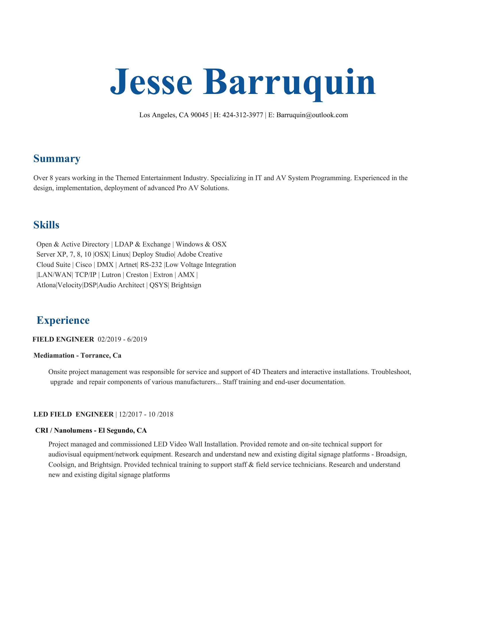 <BR>Jesse Barruquin <BR>Los Angeles, CA 90045 | H: (XXX) XXX-XXXX | E: XXXX@XXXX.XXX <BR>Summary <BR>Over 8 years working in the Themed Entertainment Industry. Specializing in IT and AV System Programming. Experienced in the <BR>design, implementation, deployment of advanced Pro AV Solutions. <BR>Skills <BR>Open & Active Directory | LDAP & Exchange | Windows & OSX <BR>Server XP, 7, 8, 10 |OSX| Linux| Deploy Studio| Adobe Creative <BR>Cloud Suite | Cisco | DMX | Artnet| RS-232 |Low Voltage Integration <BR>|LAN/WAN| TCP/IP | Lutron | Creston | Extron | AMX | <BR>Atlona|Velocity|DSP|Audio Architect | QSYS| Brightsign Experience <BR>FIELD ENGINEER ​ 02/2019 - 6/2019 <BR>Mediamation - Torrance, Ca  <BR>  Onsite project management was responsible for service and support of 4D Theaters and interactive installations. Troubleshoot, <BR>upgrade and repair components of various manufacturers... Staff training and end-user documentation.  LED FIELD ENGINEER ​| 12/2017 - 10 /2018 <BR> ​CRI / Nanolumens - El Segundo, CA <BR>Project managed and commissioned LED Video Wall Installation. Provided remote and on-site technical support for <BR>audiovisual equipment/network equipment. Research and understand new and existing digital signage platforms - Broadsign, <BR>Coolsign, and Brightsign. Provided technical training to support staff & field service technicians. Research and understand <BR>new and existing digital signage platforms DIGITAL SIGNAGE ENGINEER/IT ADMIN ​| 08/2010 to 10/2017 <BR>ETI Inc - El Segundo, CA <BR>Programmed and managed installation of video walls and system controls. Configured and administered imaging and deployment rollout <BR>of over 3000 digital signage players using Apple and Microsoft systems. Analyzed and resolved issues associated with AV controls, <BR>audio systems, and computer systems. Programmed and tested digital signage implementations and version releases. <BR>Participated in the integration of computing systems with database applications. Documented software builds and deployment processes <BR>including detailed step-by-step instructions. Performed technical demonstrations for clients and provided product support for sales teams <BR>and professional services. Interfaced with development and project teams to create installation test plans for lab and field testing and <BR>implementation. Assisted with project teams to develop resource and project plans regarding computer system and network integrations. <BR>Provided 3rd Tier support troubleshooting A/V systems, computer systems, networks, hardware and software issues. Travel onsite tech <BR>for project installations, service, and client support QUALITY ASSURANCE ANALYST ​| 06/2006 to 06/2009 <BR>Interneer Inc - Culver City, CA <BR>duties included creation and execution of testing processes and strategies. Testing for regression, performance stress, /load, functionality, <BR>and system integration. Leveraged in technical troubleshooting within an enterprise environment, including system crashes, data <BR>recoveries. Engaged and tracked Priority 1 issues, with responsibility for the timely documentation, escalation (if appropriate), resolution <BR>and closure of trouble tickets. Handled 10 +technical/mission-critical tickets daily and consistently met high service standards. <BR>Education and Training <BR>ITT Technical Institute - Torrance, CA | Bachelor of Science <BR>Information Technology, 2010 <BR>