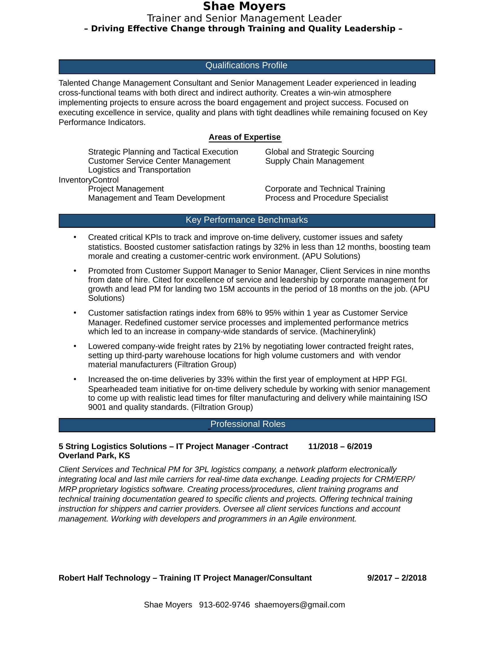 Qualifications Profile<BR>Talented Change Management Consultant and Senior Management Leader experienced in leading cross-functional teams with both direct and indirect authority. Creates a win-win atmosphere implementing projects to ensure across the board engagement and project success. Focused on executing excellence in service, quality and plans with tight deadlines while remaining focused on Key Performance Indicators. <BR>Areas of Expertise<BR>  Strategic Planning and Tactical Execution   Global and Strategic Sourcing<BR>Customer Service Center Management    Supply Chain Management<BR>Logistics and Transportation                InventoryControl                        <BR>Project Management                    Corporate and Technical Training<BR>  Management and Team Development    Process and Procedure Specialist<BR>Key Performance Benchmarks<BR>  Created critical KPIs to track and improve on-time delivery, customer issues and safety statistics. Boosted customer satisfaction ratings by 32% in less than 12 months, boosting team morale and creating a customer-centric work environment. (APU Solutions)<BR>  Promoted from Customer Support Manager to Senior Manager, Client Services in nine months from date of hire. Cited for excellence of service and leadership by corporate management for growth and lead PM for landing two 15M accounts in the period of 18 months on the job. (APU Solutions)<BR>  Customer satisfaction ratings index from 68% to 95% within 1 year as Customer Service Manager. Redefined customer service processes and implemented performance metrics which led to an increase in company-wide standards of service. (Machinerylink)<BR>  Lowered company-wide freight rates by 21% by negotiating lower contracted freight rates, setting up third-party warehouse locations for high volume customers and with vendor material manufacturers (Filtration Group)<BR>  Increased the on-time deliveries by 33% within the first year of employment at HPP FGI. Spearheaded team initiative for on-time delivery schedule by working with senior management to come up with realistic lead times for filter manufacturing and delivery while maintaining ISO 9001 and quality standards. (Filtration Group)<BR> Professional Roles<BR>5 String Logistics Solutions – IT Project Manager -Contract     11/2018 – 6/2019<BR>Overland Park, KS<BR>Client Services and Technical PM for 3PL logistics company, a network platform electronically integrating local and last mile carriers for real-time data exchange. Leading projects for CRM/ERP/MRP proprietary logistics software. Creating process/procedures, client training programs and technical training documentation geared to specific clients and projects. Offering technical training instruction for shippers and carrier providers. Oversee all client services functions and account management. Working with developers and programmers in an Agile environment. <BR>Robert Half Technology – Training IT Project Manager/Consultant       9/2017 – 2/2018<BR>Overland Park, KS<BR>Technical Training Consultant for contract agency. Overseeing a variety of projects for ERP/MRP proprietary software. Creating training programs and technical training documentation geared to specific clients and projects. Offering technical training instruction for Train the Trainer and actual material delivery to client’s employees.<BR>  Change Management : Develop process and standardized procedures for companies during technological and cultural business changes. Oversee/lead change management initiatives to be implemented company or division wide. Work with internal partners, third party vendors, executive leadership teams.<BR>  Project One – Worked with a tax preparation software company to redesign their new hire training initiatives and also write technical documentation for the latest update on their software for training delivery. Trained in house staff to be better trainers. Led classroom facilitation for new hire call center employees.<BR>  Project Two – Worked with local manufacturer to design a new account/customer service role for their out of state plants. This new role comprised of order management, logistics, contract negotiations and production planning. Had to learn the new position so I could effectively write the “Go To” guides teaching aids and work with outside consultants to deliver proprietary ERP software being rolled out<BR>APU Solutions, Senior Manager, Client Services<BR>Overland Park, KS – Role Eliminated             3/2015 to 5/2017<BR>Manage a group of 25 account managers handling account management, training, technical support and supply chain management in a call center environment for an automotive software company. Heavily involved with the Agile software development and building of the of all the training and e-based learning materials for this company. Promoted to Senior Management and sited for excellence for both personal performance and team performance.   Accolades: Promoted from Customer Support Manager to Senior Manager, Client Services in 9 months. Cited for excellence of service and leadership by corporate management for growth and lead PM for landing two 15M accounts in the period of 18 months on the job.<BR>  Team/Department Development: Grew team from 4 account managers to 25 account managers in one year. Building service structure, policy and procedures and standard operating procedures. <BR>  Resource: Provided guidance/suggestions/recommendations on add-on features, reporting tool development, training documentation and online/web based learning tools. <BR>  Change Management : Develop process and standardized procedures for companies during technological and cultural business changes. Oversee/lead change management initiatives to be implemented company or division wide. Work with internal partners, third party vendors, executive leadership. Manage large scale implementations and new software rollouts for automotive insurance companies, auto repair facilities and automotive parts suppliers for the APU Network.<BR>Trainer and Course Development: Designed all software training documentation and ebased learning tools for clients and internal use for employee training. Onsite classroom and web-based training delivery to audiences of 10-30 participants for automotive insurance companies and automotive suppliers. Trained all technical support staff. Working with developers and programmers in an Agile environment. <BR>  Cross Functional Expertise: Administrative duties included interviewing, hiring, firing, performance reviews, developing, implementing and maintaining KPIs for two teams that manage accounts ranging from $150k to more than $75M in annual orders for both US and Canadian clients.<BR>  Alignment with Senior Leadership: Partnered closely with senior management on training development, software development and implementation. In charge of change management projects.<BR>The Ashe Group LLC, Senior Training Consultant/ IT Project Manager, Shawnee, KS              1/2012 to 6/2016<BR>Training and Project Management Consultant consulting for state government agencies and private companies on a variety of technical and soft-skill training projects. Working with developers and programmers in an Agile environment for proprietary ERP and MRP software development.. <BR>  Change Management : Develop process and standardized procedures for companies during technological and cultural business changes. Oversee/lead change management initiatives to be implemented company or division wide. Work with internal partners, third party vendors, executive leadership teams.<BR>  Accomplished Trainer: Lead trainer for groups of 10-45 participants in multi-week sessions in classroom and corporate environments. Scored in the top 98% percentile in student evaluations for excellence in delivery, learning comprehension and job success coaching. Cited for excellence by MO state labor leadership for youth program management excellence in 2013 and 2014.<BR>  Course Development: Developed and delivered proprietary training materials and aids for classroom and online seminars, including Web X based training. Manuals still in use today.<BR>  Resource: Provided guidance/suggestions/recommendations on add-on features, reporting tool development, training documentation and online/web based learning tools. <BR>Multivac, SAP CRM Administrator Contractor, Kansas City, MO (Contract)  5/2012 – 11/2012<BR>Worked with cross-functional teams and leadership to develop new SAP CRM, Business Objects reports and training modules for XX customer service representatives.<BR>  CRM Analysis: Designed and implemented customized reporting templates and created reports for sales department from CRM database.<BR>  Database Administration: Performed routine audits to ensure database integrity and all information entered into CRM meets company data quality standards.<BR>TSymmetry, Lead Change Management & SAP Training Consultant (Contract)<BR>Washington, DC / Kansas City, MO 1/2012 – 5/2012<BR>Implemented new training material and managed change management process for FMMI software implementation and course delivery for federal and state agencies. Working with developers and programmers in an Agile environment. <BR>  SAP Trainer and Course Development: Lead SAP Trainer and Project Liaison for USDA Federal Government SAP Contract implementation. Created training materials and training aids for Train the Trainer FMMI ERP training delivery for classroom and online seminars and Web X based training.<BR>  Skilled Facilitator: Onsite classroom and web-based training delivery to audiences of 10-30 participants for specific government agency employees on FMMI (Federal web based version of SAP used for all federal agencies).<BR>  Change Management : Develop process and standardized procedures for companies during technological and cultural business changes. Oversee/lead change management initiatives to be implemented company or division wide. Work with internal partners, third party vendors, executive leadership teams.<BR>  Cross-Agency Expertise: Worked with multiple agency directors and leadership to coordinate all aspects of training and material deliveries to all involved USDA agencies and staff.<BR>  Accolades: Cited for training excellence and delivery scoring in the 96% percentile for project performance kpi metrics based on student evaluations. Ranked #2 of 20 trainers nationally for exceptional performance in delivery and student satisfaction.<BR>Dairy Farmers of America, Manager, Consumer Brands Customer Service <BR>Kansas City, MO – Laid Off  2010 to 2011<BR>Managed fifteen account representatives who supported ordering and delivery of name-brand and private label dairy products to large-scale grocery and big box retail stores. <BR>  Team Lead: Responsible for hiring, firing, performance reviews, and maintaining KPIs for a team that managed accounts ranging from $150k to more than $75M in annual orders. Primary lead for CSD largest account WalMart. Handle all aspects of account/order/change management initiatives for this customer.<BR>  SAP Trainer and Change Management: Selected as the sole SAP Trainer by the executive leadership team for corporate-wide cross-functional change management and training initiative/implementation for SAP software conversion. Included moving to a single company-wide intranet sales dashboard location.<BR>  Change Management : Develop process and standardized procedures for companies during technological and cultural business changes. Oversee/lead change management initiatives to be implemented company or division wide. Work with internal partners, third party vendors, executive leadership teams.<BR>  Alignment with Senior Leadership: Worked closely with senior management on training development and change management projects.<BR>  Inventory Management: Designed custom Business Object Reports and Business Intelligence reports for recording multiple division and department metrics, multiple out of state warehouse locations. <BR>  Pricing and Invoicing Review: Managed cross-functional staff for customer price adjustments, supervised contract review, input and order entry of sales orders by customer service staff. Review and audit of all invoicing and resolution of billing issues for all commercial customer accounts.<BR>Machinerylink, Manager, Planning and Customer Service, Kansas City, MO  2007 to 2009<BR>Planning and lead Customer Service Manager for agricultural equipment leasing company until company downsizing. Managed team of ten customer service reps and all aspects of service. <BR>  Fleet Management: Planning manager for combine fleet movement, inventory allocation and transportation of combines both nationally and internationally in Canada and Mexico.<BR>  Inventory and Logistics: Audited all data entries and reporting showing step-by-step accounting of combine fleet movement and accounting of all inventory, transactions and client activity of combine fleet. Monitoring and audited data submissions in order to maintain quality standards of data. <BR>  Data Analysis: Reporting and analysis of sales forecasting and needs analysis for operations, sales and executive leadership. <BR>  Budget Responsibility: Managed operations budget and guidelines pertaining to shipping and transportation overhead.<BR>  ERP Leadership: Primary contributor and project leader for the building, programming, testing and implementation of a proprietary sales forecasting/ scheduling tool and proprietary ERP system to enhance planning, route optimization and route specialization for combine fleet.<BR>Filtration Group - Aurora, IL, Customer Service Manager   2004 to 2006<BR>Customer Service Manager for pharmaceutical filter production facility. Managed team of ten customer service reps and all aspects of service. <BR>  Account Management: Processed and approved account credits, re-bills and accounting adjustments. <BR>  ISO Expertise: ISO 9001 auditor, documentation specialist and trainer.<BR>  Production Planning: Production planner and forecasting coordinator for plant production and building schedule.<BR>  Inventory Management and Logistics: Responsible for in-house stock, 3rd-party warehouse locations and off-site customer inventory programs. Coordinated inbound/outbound freight shipments.<BR>References<BR>Available by Request<BR>Education<BR>Bachelors of Science in Business Administration, Trinity College 2002<BR>Shae Moyers<BR>Trainer and Senior Management Leader<BR>– Driving Effective Change through Training and Quality Leadership – <BR>Shae Moyers<BR>Trainer and Senior Management Leader<BR>Page 5<BR>Shae Moyers  (XXX) XXX-XXXX XXXX@XXXX.XXX<BR>Shae Moyers  (XXX) XXX-XXXX XXXX@XXXX.XXX