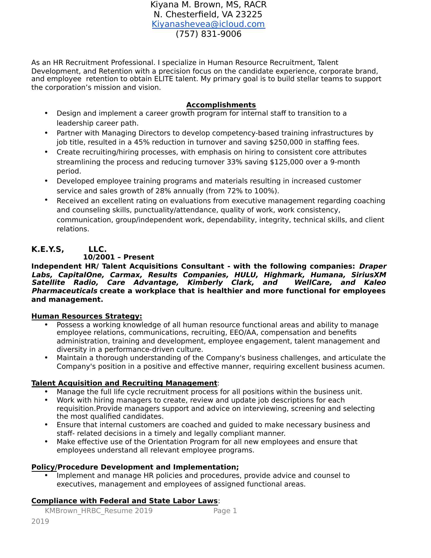 As an HR Recruitment Professional. I specialize in Human Resource Recruitment, Talent Development, and Retention with a precision focus on the candidate experience, corporate brand, and employee retention to obtain ELITE talent. My primary goal is to build stellar teams to support the corporation’s mission and vision.<BR>Accomplishments<BR>  Design and implement a career growth program for internal staff to transition to a leadership career path. <BR>  Partner with Managing Directors to develop competency-based training infrastructures by job title, resulted in a 45% reduction in turnover and saving $250,000 in staffing fees.<BR>  Create recruiting/hiring processes, with emphasis on hiring to consistent core attributes streamlining the process and reducing turnover 33% saving $125,000 over a 9-month period.<BR>  Developed employee training programs and materials resulting in increased customer service and sales growth of 28% annually (from 72% to 100%). <BR>  Received an excellent rating on evaluations from executive management regarding coaching and counseling skills, punctuality/attendance, quality of work, work consistency, communication, group/independent work, dependability, integrity, technical skills, and client relations.<BR>K.E.Y.S, LLC.                                                                                 10/2001 – Present<BR>Independent HR/ Talent Acquisitions Consultant - with the following companies: Draper Labs, CapitalOne, Carmax, Results Companies, HULU, Highmark, Humana, SiriusXM Satellite Radio, Care Advantage, Kimberly Clark, and WellCare, and Kaleo Pharmaceuticals create a workplace that is healthier and more functional for employees and management.<BR>Human Resources Strategy:<BR>  Possess a working knowledge of all human resource functional areas and ability to manage employee relations, communications, recruiting, EEO/AA, compensation and benefits administration, training and development, employee engagement, talent management and diversity in a performance-driven culture.<BR>  Maintain a thorough understanding of the Company's business challenges, and articulate the Company's position in a positive and effective manner, requiring excellent business acumen.<BR>Talent Acquisition and Recruiting Management:<BR>  Manage the full life cycle recruitment process for all positions within the business unit.<BR>  Work with hiring managers to create, review and update job descriptions for each requisition. Provide managers support and advice on interviewing, screening and selecting the most qualified candidates.<BR>  Ensure that internal customers are coached and guided to make necessary business and staff- related decisions in a timely and legally compliant manner.<BR>  Make effective use of the Orientation Program for all new employees and ensure that employees understand all relevant employee programs.<BR>Policy/Procedure Development and Implementation;<BR>  Implement and manage HR policies and procedures, provide advice and counsel to executives, management and employees of assigned functional areas. <BR>Compliance with Federal and State Labor Laws:<BR>  Minimize business risk and enhance the company culture by ensuring that all management are trained in all required legal subject areas, such as Compliance, Code of Conduct, Diversity & Sexual Harassment, Interviewing and Selection Skills, and Employment Law. <BR>  Work to ensure all Affirmative Action and government requirements (Federal, State and Local), filings, postings, and laws are satisfied for the business unit. <BR>Talent Management and Retention: <BR>  Create and drive organizational development initiatives and opportunities.<BR>  Contribute to developing and sustaining culture where teamwork and high levels of employee engagement, reward and recognition are leveraged to drive "in the moment" problem solving to uncover the root cause, and to maximize retention.<BR>  Lead the ongoing talent review process. Assess and identify high performing / high potential leaders, and ensure succession and development plans are in place. <BR>  Coach and assist with the development of Field Managers.<BR>  Coach leaders and managers to develop and enhance their leadership and management effectiveness, demonstrating alignment with company values.<BR>  Coordinate, develop and deliver training and group presentations related to new programs, processes and other HR initiatives.<BR>RemX Staffing, Inc                                                                   11/2018 – 02/2019<BR>Contract - Corporate Recruiting Manager with Bio-Pharmaceuticals company recruited entry level Lab Technician, Lab Research Associates, Chemists, and R&D Scientists.<BR>  Led and managed the full life cycle recruitment to include ensuring up-to-date job descriptions, posting open positions internally and externally, responding to inquiries about the Company’s recruitment activities and status of jobs, contacting candidates, scheduling interviews, developing interview questions, checking references, providing feedback to unsuccessful candidates, and preparing job offer materials.<BR>  Collaborated with managers to understand and prioritize job opening requirements and develop recruitment strategies appropriate for their business needs.<BR>  Collaborates with hiring manager and HR team on appropriate compensation for position and geographic scope of search (local, national or global).<BR>  Managed relationships with recruitment agencies to ensure satisfactory standards of service through implementation of performance measures and negotiates pricing / contracts.<BR>  Promoted the Company’s reputation through advertising, career site design, and interaction with candidates<BR>  Developed an effective pipeline of passive talent to anticipate future hiring needs.    <BR>  Updated current and designs new recruiting procedures to keep pace with best practices, to include implementation of new sourcing methods (e.g., social recruiting and Boolean searches).   <BR>  Developed and administers interview and other relevant training to hiring managers.<BR>  Continued to develop and communicate the company’s internship program, including developing and maintaining relationships with appropriate colleges and universities. <BR>  Created and managed the Company’s social media program in accordance with the Company’s policies and standards, to promote the Company’s reputation and overall employment branding.                                                      <BR>  Maintained and reported to senior executive management the appropriate recruiting metrics (e.g., time-to-hire, cost-per-hire, turnover rate, and sourcing cost).<BR>The Nagler Group (Contract)                                                             02/2015 - 01/2016<BR>Corporate Recruiting Consultant V - Comcast Call Center Sales, Billing, and Technical Support Representatives.<BR>  Led and managed the full life cycle recruitment to include ensuring up-to-date job descriptions, posting open positions internally and externally, responding to inquiries about the Company’s recruitment activities and status of jobs, contacting candidates, scheduling interviews, developing interview questions, checking references, providing feedback to unsuccessful candidates, and preparing job offer materials.<BR>  Collaborated with managers to understand and prioritize job opening requirements and develop recruitment strategies appropriate for their business needs.<BR>  Developed and administers interview and other relevant training to hiring managers.<BR>  Collaborates with hiring manager and HR team on appropriate compensation for position and geographic scope of search (local, national or global).<BR>  Promoted the Company’s reputation through advertising, career site design, and interaction with candidates.<BR>  Developed an effective pipeline of passive talent to anticipate future hiring needs.    <BR>  Updated current and designs new recruiting procedures to keep pace with best practices, to include implementation of new sourcing methods (e.g., social recruiting and Boolean searches).   <BR>Manpower Group, Inc.,                                                               07/2013 - 04/2015<BR>Talent Placement Mgr. recruited BioTechnology, IT, and MFG personnel from Entry level to C-suite Executives<BR>   Approached new businesses through telephone and face to face contact, to develop the STI client portfolio.<BR>  Managed, delivered and negotiated job offers to client-selected candidates: engineers, research associates, entry level lab technicians, clerical administrators, HR professionals, chemists, scientists, production analysts, accountants, and general laborers.<BR>  Expanded existing client relationships to yield additional business for other RBW specialisms.<BR>  Continually developed a robust understanding of client companies, their industry, what they do, plus their work culture and environment.<BR>   Used internal developed sales, business development and marketing techniques, as well as, networking to attract new business from target companies.<BR>   Built, trained, and mentor a team of 7 recruiters and coordinators across two (2) locations (Richmond/Newport New, VA).<BR>Chesapeake Government Health Services, LLC.                                         04/2011 - 02/2013<BR>Healthcare Recruiter Mgr. DOD Staffing Contracts - PT, OT, SLP, Nurses, Surgeons, Family Medicine, Pediatrics, and Speciality MDs.<BR>  Led the Talent Acquisition & Development function and partner with key military staffing leaders and treatment facility managers to develop a thorough knowledge of the business, culture (Joint Task Force Division), and value proposition to staff medical treatment facilities with medical personnel/professionals.<BR>   Engaged with business leaders and human resources partners to determine capability needs and roll-up into a workforce plans.<BR>  Defined action plans to achieve the workforce plan, in the areas of acquisition, development, re-skilling, redeploying and reduction planning..<BR>  Managed the movement of talent across the business ensuring that policies and practices are efficient and consistent with CGHS.<BR>  Provided direction and management to recruiters, recruitment agencies, and outsource partners.<BR>   Kept abreast of market changes and trends to minimize impact on workforce and talent pipeline.<BR>   Ensured that all candidates experience an exceptional interview, on-boarding/sponsorship process.<BR>  Worked with global Center of Excellence and Business Partners to implement development and learning strategies.<BR>Staffing Concepts, Inc.                                                 02/2009 - 01/2011         <BR>Sr. Staffing Manager<BR>  Led and managed the full life cycle recruitment to include ensuring up-to-date job descriptions, posting open positions internally and externally, responding to inquiries about the Company’s recruitment activities and status of jobs, contacting candidates, scheduling interviews, developing interview questions, checking references, providing feedback to unsuccessful candidates, and preparing job offer materials.<BR>  Approached new businesses through telephone and face to face contact, to develop the STI client portfolio.<BR>   Built, trained, and mentor a team of eight ( 8) recruiters and coordinators across two (2) locations (Pelham/Hudson, NH).<BR>Technical Needs South, Inc.,                                                                09/1999 - 12/2008<BR>Sr. Technical Recruiter<BR>  Led and managed the full life cycle recruitment to include ensuring up-to-date job descriptions, posting open positions internally and externally, responding to inquiries about the Company’s recruitment activities and status of jobs, contacting candidates, scheduling interviews, developing interview questions, checking references, providing feedback to unsuccessful candidates, and preparing job offer materials.<BR>  Approached new businesses through telephone and face to face contact, to develop the STI client portfolio.<BR>  Built, trained, and mentor a team of  twelve (12) recruiters and coordinators across three (3) locations (Salem, NH, Burlington, MA, and Woburn, MA).<BR>Education<BR>Management and Strategy Institute (MSI)                                                 10/2010 -Present<BR>  Certified Corporate Trainer<BR>Lean Human Capital – Recruiter Academy                                                 09/2012 - Present<BR>   Recruiter Academy -Certified Healthcare Recruiter<BR>Expert Rating Institute                                                                     02/2015 - Present<BR>  Certified Master Life Coach<BR>Ashworth University – Norcross, GA (DETC)                                              08/2009 - 12/2013<BR>  Master of Science Leadership, Management, and Strategy (MSM)<BR>  Bachelors of Science Management/ with a minor in general psychology<BR>  Course Work Completed.<BR>Society For Human Resource Management (SHRM)                                            05/2019 - Present<BR>        ● Professional Membership<BR>Kiyana M. Brown, MSM<BR>Lowell. MA 01854<BR>(XXX) XXX-XXXX<BR>XXXX@XXXX.XXX<BR>Kiyana M. Brown, MS, RACR<BR>N. Chesterfield, VA 23225<BR>XXXX@XXXX.XXX<BR>(XXX) XXX-XXXX<BR>   KMBrown_HRBC_Resume 2019              Page 1                                                      2019<BR>  KMBrown_HRBC_Resume                                     <BR>Page                                          2019