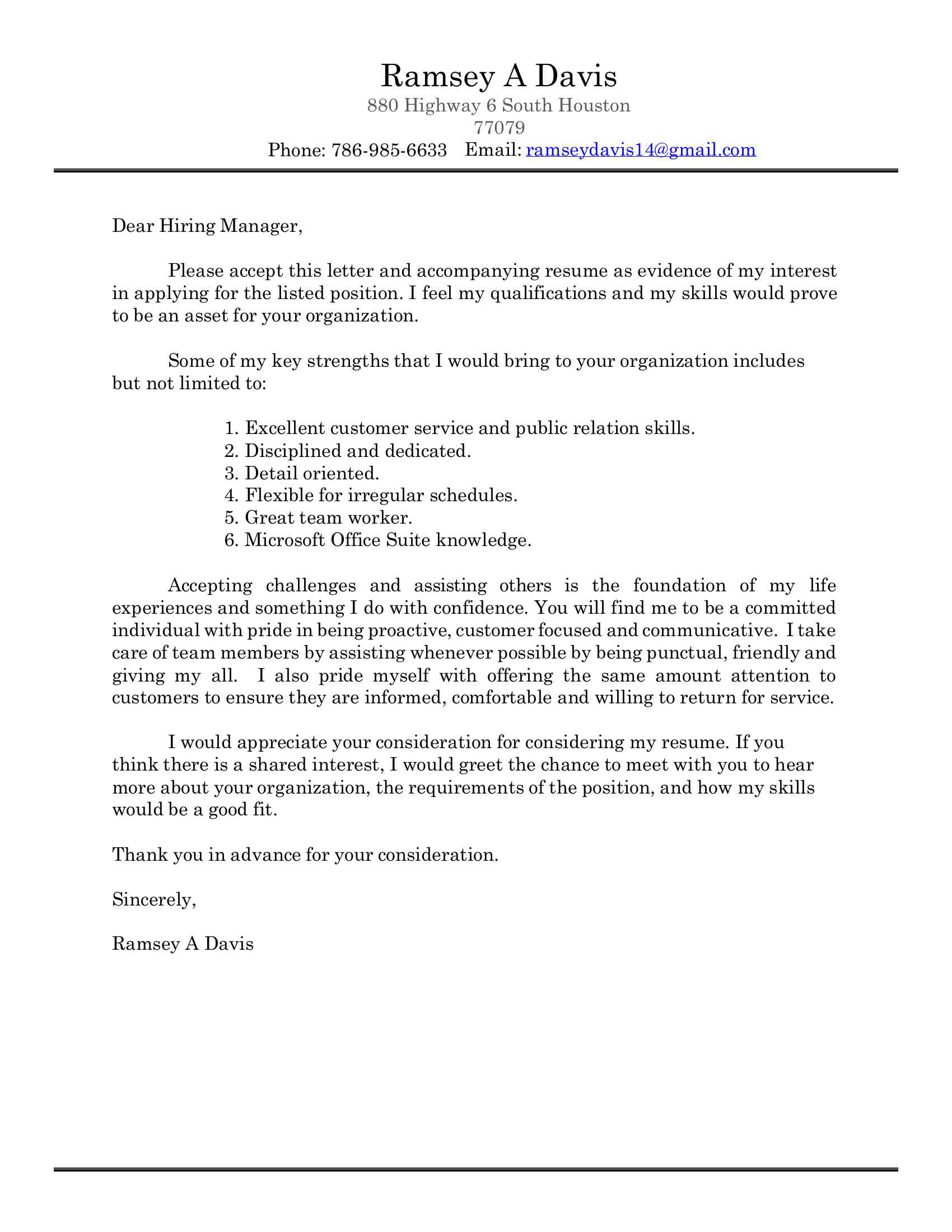 Ramsey A Davis <BR>880 Highway 6 South Houston <BR>77079 <BR>Phone: (XXX) XXX-XXXX Email: XXXX@XXXX.XXX Dear Hiring Manager, Please accept this letter and accompanying resume as evidence of my interest <BR>in applying for the listed position. I feel my qualifications and my skills would prove <BR>to be an asset for your organization. Some of my key strengths that I would bring to your organization includes <BR>but not limited to: 1. Excellent customer service and public relation skills. <BR>2. Disciplined and dedicated. <BR>3. Detail oriented. <BR>4. Flexible for irregular schedules. <BR>5. Great team worker. <BR>6. Microsoft Office Suite knowledge. Accepting challenges and assisting others is the foundation of my life <BR>experiences and something I do with confidence. You will find me to be a committed <BR>individual with pride in being proactive, customer focused and communicative. I take <BR>care of team members by assisting whenever possible by being punctual, friendly and <BR>giving my all.  I also pride myself with offering the same amount attention to <BR>customers to ensure they are informed, comfortable and willing to return for service. I would appreciate your consideration for considering my resume. If you <BR>think there is a shared interest, I would greet the chance to meet with you to hear <BR>more about your organization, the requirements of the position, and how my skills <BR>would be a good fit. Thank you in advance for your consideration. <BR>Sincerely, <BR>Ramsey A Davis Ramsey A Davis <BR>880 Highway 6 South Houston <BR>77079 <BR>Phone: (XXX) XXX-XXXX Email: XXXX@XXXX.XXX SUMMARY OF QUALIFICATIONS <BR>• Working in a fast paced, high volume <BR> Willing to learn and accept constructive <BR>environment. <BR>criticism <BR>• Enthusiastic, hard-working, and reliable <BR> Enjoy contributing to a team effort <BR>• Completing all tasks in a timely, organized <BR> Excellent verbal communication and public <BR>and professional manner.  <BR>relation skills <BR>• Flexibility to work irregular hours <BR> Microsoft Office Suite knowledge <BR>• Able to work closely with other professionals <BR> Public relations and customer service <BR>as part of a team <BR>skills <BR>• Time management <BR> Problem solving WORK EXPERIENCE                EDUCATION / Volunteer Work  <BR>04-2016 – 10-2018 <BR>HR ASSISTANT, YMCA <BR>• Updated and maintained staff bulletin boards & newsletter.  <BR>• Filed electronic and hard copy documents.  <BR>• Handled employee time off requests and grievances.  <BR>• Sent out relevant contractual information.  <BR>• Followed up on all outstanding issues.  <BR>• Prepared high-quality paperwork and documentation.  <BR>• Interpreting HR policies & practices.  <BR>12-2018 – 08-2019 <BR>Pro Services Customer Service, Lowes Home Improvement <BR>• <BR>Managing performance <BR>• <BR>Delivering the best possible customer experience <BR>• <BR>Greeting customers, clarifying needs and identifying solutions <BR>• <BR>Closing sales <BR>• <BR>Down stocking, front facing, area recovery <BR>• <BR>Communicate to the team in an inspirational manner <BR>• <BR>Operated a variety of heavy-duty machinery i.e. forklift, star wars, <BR>12-2019 – CURRENT <BR>GUEST SERVICES MANAGER, TOPGOLF MIAMI-DORAL <BR>• Build a strong Guest Services team  <BR>• scheduling, associate training, and team building <BR>• Uphold operating standards and drive Guest safety and satisfaction  <BR>• Ensure all Guest areas are staffed and functioning efficiently  <BR>• follow-up on the completion of tasks  Ramsey A Davis <BR>880 Highway 6 South Houston <BR>77079 <BR>Phone: (XXX) XXX-XXXX Email: XXXX@XXXX.XXX <BR>Education    04/2017 – 07/2020  Florida International University, Miami, FL; Bachelors <BR>   08/2011 – 06/2015  Kestrel Heights High, North Carolina, NC; HS Diploma <BR>   05/2014 – 10/2015  YMCA Youth Camp Counselor, North Carolina  Document Outline<BR>SUMMARY OF QUALIFICATIONS<BR>WORK EXPERIENCE<BR>HR ASSISTANT, YMCA<BR>GUEST SERVICES MANAGER, TOPGOLF MIAMI-DORAL<BR>Education