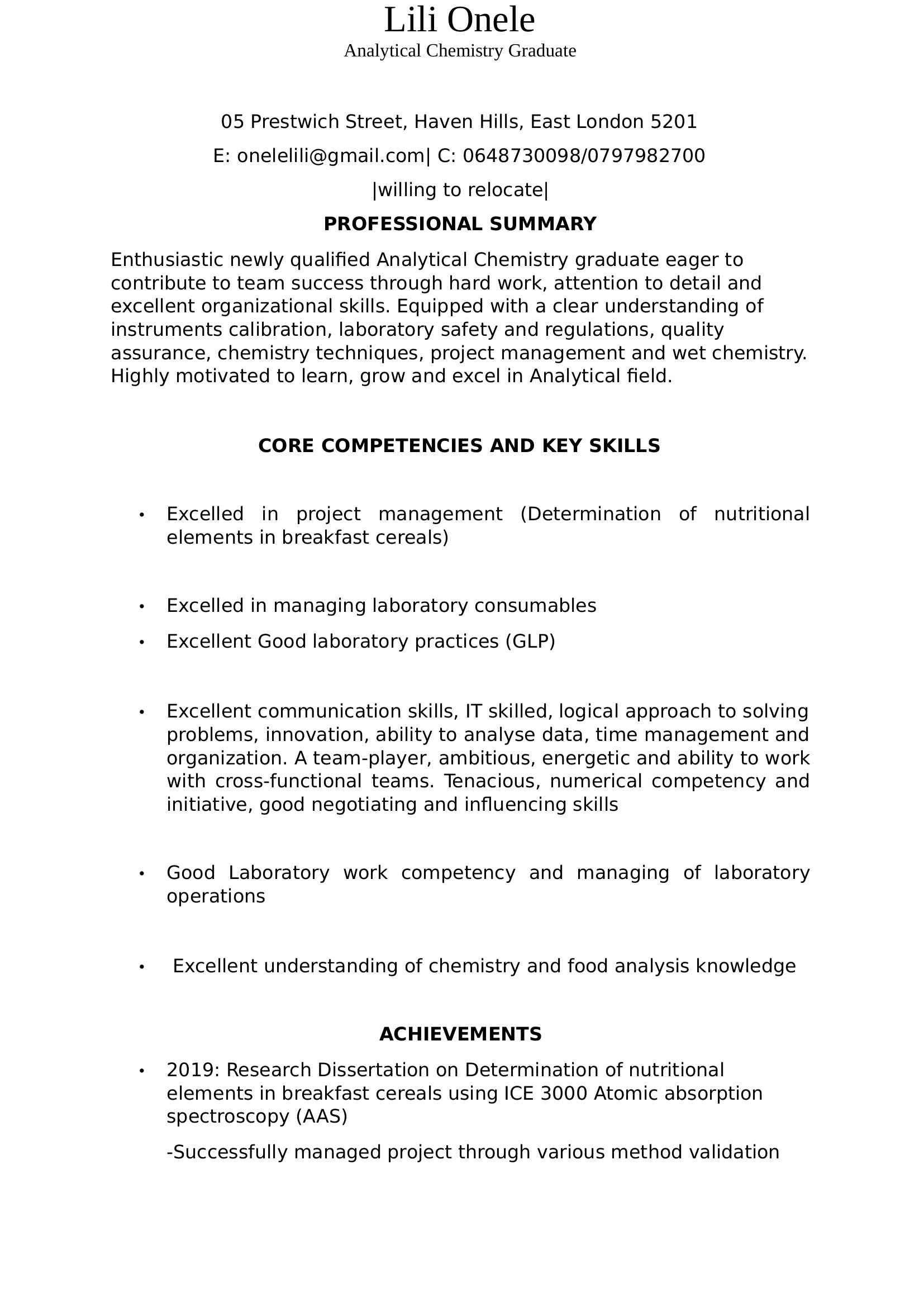 XXXXXX Haven Hills, East London 5201<BR>E: XXXX@XXXX.XXX| C: (XXX) XXX-XXXX/(XXX) XXX-XXXX<BR>|willing to relocate|<BR>PROFESSIONAL SUMMARY<BR>Enthusiastic newly qualified Analytical Chemistry graduate eager to contribute to team success through hard work, attention to detail and excellent organizational skills. Equipped with a clear understanding of instruments calibration, laboratory safety and regulations, quality assurance, chemistry techniques, project management and wet chemistry. Highly motivated to learn, grow and excel in Analytical field.<BR>CORE COMPETENCIES AND KEY SKILLS<BR>  Excelled in project management (Determination of nutritional elements in breakfast cereals)<BR>  Excelled in managing laboratory consumables<BR>  Excellent Good laboratory practices (GLP)<BR>  Excellent communication skills, IT skilled, logical approach to solving problems, innovation, ability to analyse data, time management and organization. A team-player, ambitious, energetic and ability to work with cross-functional teams. Tenacious, numerical competency and initiative, good negotiating and influencing skills<BR>  Good Laboratory work competency and managing of laboratory operations<BR>   Excellent understanding of chemistry and food analysis knowledge<BR>ACHIEVEMENTS<BR>  2019: Research Dissertation on Determination of nutritional elements in breakfast cereals using ICE 3000 Atomic absorption spectroscopy (AAS)<BR>-Successfully managed project through various method validation<BR>-Excelled in producing new testing techniques and product improvement<BR>-Excelled in individual calibration of instruments which led to acquiring a set of effective interpersonal skills, troubleshooting and integration<BR>-Equipped computational and data-processing skills, relating to chemical information and data                   <BR>PROFESSIONAL EXPERIENCE<BR>Chemical Laboratory Assistant<BR>UNIVERSITY OF FORT HARE, Alice, Eastern Cape<BR>August 2018- January 2019<BR>DUTIES:<BR>  Great attention to auxiliary work such as record-keeping pertaining to samples, environment monitoring and lab equipment<BR>  Excellent knowledge about standard operating procedures (SOPs)<BR>  Developed exceptional organizational skills, accuracy of results and excellent work ethic<BR>  Assisted undergraduates and postgraduates to understand product requirements and recommended methods to address improvement opportunities<BR>  Assisted other Laboratory Assistants about new methods development to save costs by avoiding duplicative testing <BR>  Successfully demonstrated an ability to learn quickly, master complex concepts flawlessly, effectively solve problems while producing quality results<BR>  Effectively educated students regarding correct use of laboratory equipment<BR>  Effectively managed and archived quality documentation<BR>  Excelled in using analytical chemistry techniques to conduct experiments and safely handled chemical reagents<BR>  Excelled in dispensing solutions and chemical materials.<BR>  Excellent vast knowledge about sterilization methods in the laboratory.<BR>EDUCATIONAL BACKROUND<BR>Walter Sisulu University- 2020  <BR>BTech (Analytical Chemistry)                            <BR>Walter Sisulu University- 2019   <BR>National Diploma (Analytical Chemistry)                                    Lili Onele<BR>Analytical Chemistry Graduate