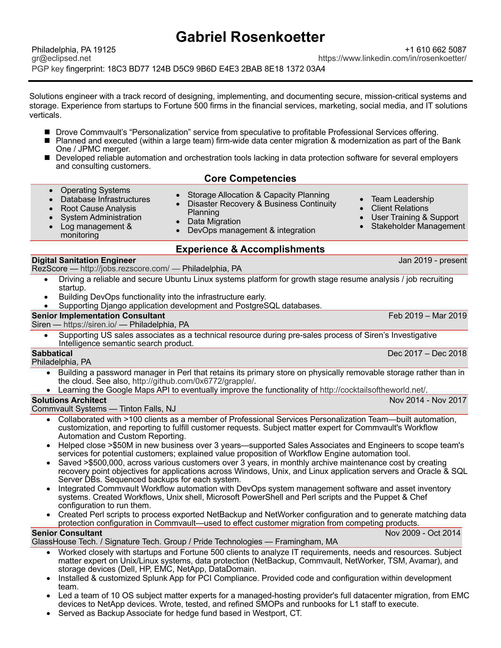 <BR>Microsoft Word - gr-resume-2019-03-28.docx<BR>Gabriel Rosenkoetter <BR>Philadelphia, PA 19125 <BR>+1 (XXX) XXX-XXXX <BR>XXXX@XXXX.XXX <BR>https://www.linkedin.com/in/rosenkoetter/ <BR>PGP key fingerprint: 18C3 BD77 124B D5C9 9B6D E4E3 2BAB 8E18 1372 03A4 Solutions engineer with a track record of designing, implementing, and documenting secure, mission-critical systems and <BR>storage. Experience from startups to Fortune 500 firms in the financial services, marketing, social media, and IT solutions <BR>verticals. n Drove Commvault’s “Personalization” service from speculative to profitable Professional Services offering. <BR>n Planned and executed (within a large team) firm-wide data center migration & modernization as part of the Bank <BR>One / JPMC merger. <BR>n Developed reliable automation and orchestration tools lacking in data protection software for several employers <BR>and consulting customers. <BR>Core Competencies <BR>• Operating Systems <BR>•<BR>•<BR> Database Infrastructures <BR> Storage Allocation & Capacity Planning <BR>• Team Leadership <BR>•<BR>•<BR> Root Cause Analysis <BR> Disaster Recovery & Business Continuity <BR>• Client Relations <BR>•<BR>Planning <BR> System Administration <BR>•<BR>• User Training & Support <BR>•<BR> Data Migration <BR> Log management & <BR>•<BR>• Stakeholder Management <BR>monitoring <BR> DevOps management & integration <BR>Experience & Accomplishments <BR>Digital Sanitation Engineer <BR>Jan 2019 - present <BR>RezScore — http://jobs.rezscore.com/ — Philadelphia, PA <BR>• Driving a reliable and secure Ubuntu Linux systems platform for growth stage resume analysis / job recruiting <BR>startup. <BR>• Building DevOps functionality into the infrastructure early. <BR>• Supporting Django application development and PostgreSQL databases. <BR>Senior Implementation Consultant <BR>Feb 2019 – Mar 2019 <BR>Siren — https://siren.io/ — Philadelphia, PA <BR>• Supporting US sales associates as a technical resource during pre-sales process of Siren’s Investigative <BR>Intel igence semantic search product. <BR>Sabbatical <BR>Dec 2017 – Dec 2018 <BR>Philadelphia, PA <BR>• Building a password manager in Perl that retains its primary store on physically removable storage rather than in <BR>the cloud. See also, http://github.com/0x6772/grapple/. <BR>• Learning the Google Maps API to eventually improve the functionality of http://cocktailsoftheworld.net/. <BR>Solutions Architect <BR>Nov 2014 - Nov 2017 <BR>Commvault Systems — Tinton Fal s, NJ <BR>• Col aborated with >100 clients as a member of Professional Services Personalization Team—built automation, <BR>customization, and reporting to fulfil customer requests. Subject matter expert for Commvault's Workflow <BR>Automation and Custom Reporting. <BR>• Helped close >$50M in new business over 3 years—supported Sales Associates and Engineers to scope team's <BR>services for potential customers; explained value proposition of Workflow Engine automation tool. <BR>• Saved >$500,000, across various customers over 3 years, in monthly archive maintenance cost by creating <BR>recovery point objectives for applications across Windows, Unix, and Linux application servers and Oracle & SQL <BR>Server DBs. Sequenced backups for each system. <BR>• Integrated Commvault Workflow automation with DevOps system management software and asset inventory <BR>systems. Created Workflows, Unix shell, Microsoft PowerShell and Perl scripts and the Puppet & Chef <BR>configuration to run them. <BR>• Created Perl scripts to process exported NetBackup and NetWorker configuration and to generate matching data <BR>protection configuration in Commvault—used to effect customer migration from competing products. <BR>Senior Consultant <BR>Nov 2009 - Oct 2014 <BR>GlassHouse Tech. / Signature Tech. Group / Pride Technologies — Framingham, MA <BR>• Worked closely with startups and Fortune 500 clients to analyze IT requirements, needs and resources. Subject <BR>matter expert on Unix/Linux systems, data protection (NetBackup, Commvault, NetWorker, TSM, Avamar), and <BR>storage devices (Dell, HP, EMC, NetApp, DataDomain. <BR>• Instal ed & customized Splunk App for PCI Compliance. Provided code and configuration within development <BR>team. <BR>• Led a team of XXXXXX matter experts for a managed-hosting provider's full datacenter migration, from EMC <BR>devices to NetApp devices. Wrote, tested, and refined SMOPs and runbooks for L1 staff to execute. <BR>• Served as Backup Associate for hedge fund based in Westport, CT. <BR>• Partnered with Unix, Linux, Windows, and VMware systems administrators, network administrators, and <BR>with application developers to protect firm's information assets at al layers. <BR>• Managed NetBackup & EMC Networker environments, providing data protection to physical and virtual <BR>Linux and Windows systems and to NetApp NAS storage. <BR>• Represented data protection for planning stage of a systems migration to a hybrid (public/private) cloud. <BR>• Administrated EMC DataDomain deduplicated storage and HP tape libraries. <BR>Systems / Storage / Backup consultant <BR>Jul 2007 to Jun 2010 <BR>Snooth Inc — New York, NY <BR>• Built and documented a bare-bones backup tool, relying only on rsync and SSH, to provide data protection, <BR>resiliency, and disaster recoverability for a growth-phase social media startup. <BR>• Provided periodic Debian and Red Hat Linux systems administration support and training for 5+ professionals, <BR>partnering with Snooth's PHP developers. <BR>Senior Systems Engineer <BR>Aug XXXXXX 2009 <BR>Radian Group — Philadelphia, PA <BR>• Spearheaded HP-UX, RedHat Linux, and VMware ESX systems administration and NetBackup data protection for <BR>national mortgage insurance firm. Reported to Unix Team Lead and Director of Storage & Datacenter. <BR>• Provided support for EMC Symmetrix, DMX, Clari on, and Celerra disk storage. <BR>• Implemented tape hardware encryption, using Decru DataFort inline fibre channel devices. Later, migrated <BR>StorageTek tape libraries to LTO-4 tape drives with embedded hardware encryption. <BR>• Authored standards and practices to ensure recoverability throughout the DataFort-encrypted media's lifecycle. <BR>• Automated NetBackup's Vault reporting and Iron Mountain SecureSync Tape Management web application <BR>interface with tools built in Perl. <BR>Open Systems Engineer <BR>Aug 2004 to Jul 2006 <BR>Bank One / JP Morgan Chase — Columbus, OH / Wilmington, DE <BR>• Accountable for NetBackup environments at 10+ remote data center locations, providing tier 2 remediation of <BR>backup failures, and partnering with application owners to onboard their Unix, Linux, and Windows systems, <BR>Oracle, MySQL, PostgreSQL, and Microsoft SQL Server database systems, and custom-built applications. <BR>• Administrated Solaris, HP-UX, AIX, Red Hat Linux, and Windows systems for NetBackup server environment. <BR>• Engaged in 24/7 on-call rotation to provide tier 2 out-of-hours support for backup or system failures. <BR>• Built Perl automation to manage StorageTek tape libraries and DataDomain deduplicated storage devices. <BR>• Promoted to engineering team, providing tier 3 support across al backup environments. Built systems automation <BR>and backup job sequencing tools in Unix shel and Perl, and integrated into CA AutoSys. <BR>• Upon merger between Bank One and JPMC, planned and executed data center modernization, migration, and <BR>consolidation project, moving from 20+ local data centers across the US to 3 regional data centers. <BR>Unix & Linux System Administrator <BR>Jan 2002 to Jun 2004 <BR>Transcontinental CCXXXXXX — Ivyland, PA <BR>• Administrated 10+ Solaris and 50+ Red Hat Linux systems for national y recognized direct mail marketing firm. <BR>• Automated systems administration and SAN fabric management processes, monitored system and RDBMS in <BR>Nagios. Integrated Unix/Linux systems with Active Directory through OpenLDAP for user authentication. <BR>• Led a project to replace ad hoc system backups with Veritas NetBackup. Put disaster recovery process in place <BR>where none had previously existed. Participated in on-premise data center modernization project. <BR>Education <BR>Bachelor of Arts, Computer Science — Swarthmore Col ege, 2004 <BR>Technical Proficiencies <BR>Platforms <BR>Unix (Solaris, AIX, HP-UX, BSD), Linux (Red Hat, Debian, SUSE), macOS, Microsoft <BR>Windows <BR>Storage management <BR>EMC storage arrays & management software, NetApp, DataDomain <BR>Data protection software <BR>Veritas NetBackup & BackupExec, Commvault, EMC/Legato NetWorker, Tivoli Storage <BR>Manager (TSM) <BR>Log management software syslog, rsyslog, Splunk <BR>DevOps system <BR>Puppet, Chef <BR>management <BR>Programming languages <BR>C, C++, Perl, Python, PHP, sh, sed, awk, Java <BR>Firewal s & security <BR>BSD IP Filter, Linux IP Chains and IP Tables, SSH (SCP & SFTP), IPSec, Apache's <BR>mod_ssl, PGP & GnuPG/GPG <BR>DNS management <BR>BIND, djbdns <BR>SMTP/email systems <BR>Sendmail, Postfix, qmail, procmail, SpamAssassin, MailMan <BR>Web serving <BR>Apache httpd <BR>Network file sharing <BR>NFS, Samba (SMB/CIFS), automount/autofs, rsync, FTP, SCP, SFTP <BR>Authentication <BR>NIS, LDAP (OpenLDAP, Perl's Net::LDAP) <BR>Database environments <BR>Oracle, PostgreSQL, MySQL, Microsoft SQL Server <BR>