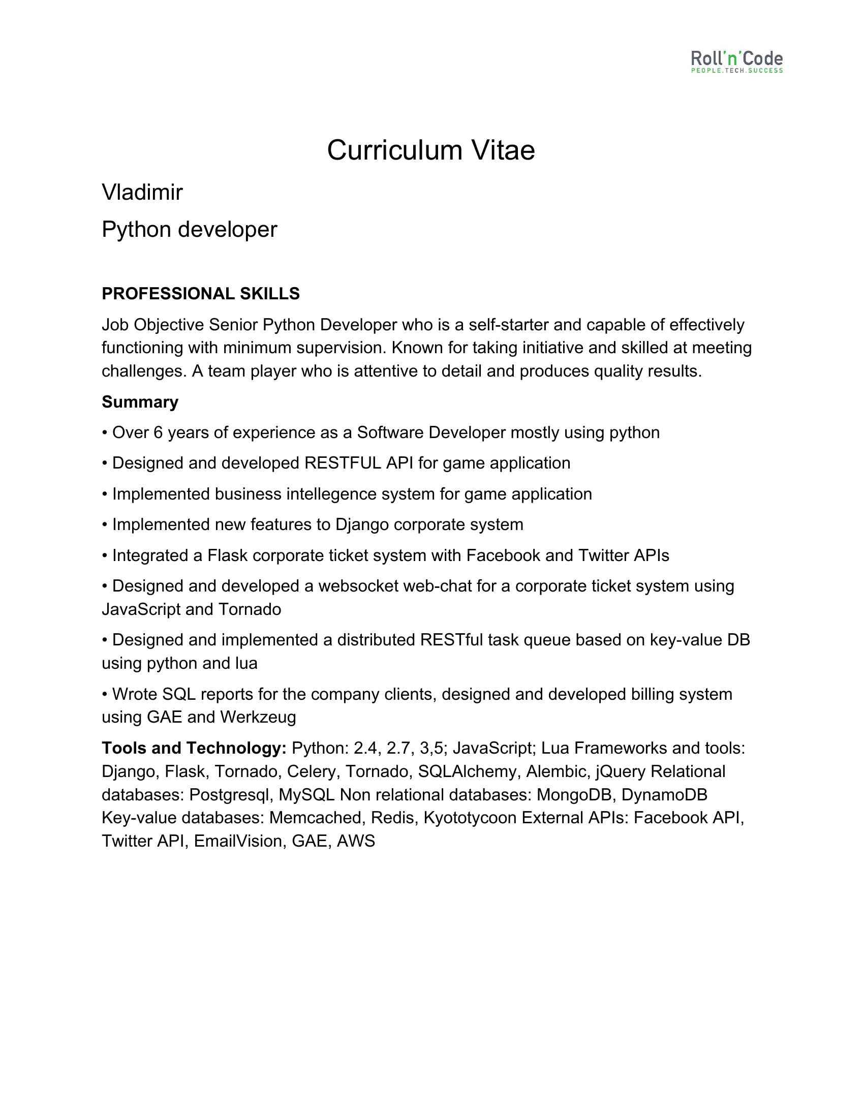 Curriculum Vitae <BR>Vladimir <BR>Python developer PROFESSIONAL SKILLS <BR>Job Objective Senior Python Developer who is a self-starter and capable of effectively <BR>functioning with minimum supervision. Known for taking initiative and skilled at meeting <BR>challenges. A team player who is attentive to detail and produces quality results. <BR>Summary <BR>• Over 6 years of experience as a Software Developer mostly using python <BR>• Designed and developed RESTFUL API for game application <BR>• Implemented business intellegence system for game application <BR>• Implemented new features to Django corporate system <BR>• Integrated a Flask corporate ticket system with Facebook and Twitter APIs <BR>• Designed and developed a websocket web-chat for a corporate ticket system using <BR>JavaScript and Tornado <BR>• Designed and implemented a distributed RESTful task queue based on key-value DB <BR>using python and lua <BR>• Wrote SQL reports for the company clients, designed and developed billing system <BR>using GAE and Werkzeug <BR>Tools and Technology:​ Python: 2.4, 2.7, 3,5; JavaScript; Lua Frameworks and tools: <BR>Django, Flask, Tornado, Celery, Tornado, SQLAlchemy, Alembic, jQuery Relational <BR>databases: Postgresql, MySQL Non relational databases: MongoDB, DynamoDB <BR>Key-value databases: Memcached, Redis, Kyototycoon External APIs: Facebook API, <BR>Twitter API, EmailVision, GAE, AWS Experience Project:​ ​Mimu <BR>Description:​ Mobile and Web Startup for Restaurants industry, <BR>that develops efficient ordering for customers and orders management for a staff. <BR>Date:​ 2018 - present <BR>Position:​ Main Python Developer <BR>Responsibilities:​ System architect, developing, code revise <BR>Tools and technologies: ​Django, Django REST, Postgresql, Facebook API, Google <BR>API Project: BSID <BR>Description: ​Python Django CRM that includes content distribution network and web <BR>administration portal for big USA non-profit organization. <BR>Development of front-end tool for management of different sub organizations and user <BR>flows, as well as development of backend structure and API for distributed servers. <BR>The system will support hundreds of users and organizations as well as numerous <BR>servers in different countries. <BR>Date:​ 2(XXX) XXX-XXXX <BR>Position:​ Main Python Developer <BR>Responsibilities:​ System architect, developing, code revise <BR>Tools and technologies: ​Django, Postgresql, Celery, Django REST Project: Scope ‘em <BR>Description:​ it is a dating application for mobile application. <BR>Date:​ 2017 <BR>Position:​ Main Python Developer <BR>Responsibilities: ​System architect, desing and implementation of RESTful API for <BR>mobile application, developing, code revise <BR>Tools and technologies: ​Django, Postgresql, Django RestFul February 2016 —December 2016 <BR>Position: ​Senior Python Developer <BR>Responsibilities: <BR>• support existing and developing games backend; <BR>• developing new features; <BR>Technologies: Python 3.5, Django, Celery, MySQL, Redis, MongDB, Memcached, <BR>AWS. January 2014 — December 2015 <BR>Position: ​Senior Python Developer <BR>Responsibilities: <BR>• support ticket system code; <BR>• developing new features; <BR>• integration of platform with social networks via API: Facebook, Twitter; <BR>• building integrated JavaScript webchat. <BR>Technologies: Python 2.7, JavaScript, Postgresql, Tornado, Werkzeug, Jinja2, <BR>WTForms, Redis, AWS, Memcached. December 2012 – December 2013 — ModnaKasta <BR>Position: ​Middle Python Developer <BR>Responsibilities: <BR>• support ecommerce webshop code; <BR>• developing new features; <BR>• writnig SQL reports <BR>• integration with EmailVision; <BR>• building banner system (Kyototycoon+LUA); <BR>• building a simple message queue, for emailing and SMS messaging <BR>(KyotoTycoon+LUA); <BR>• social networks integration. <BR>Technologies: Python 2.7, JavaScript, JQuery, LUA, Postgresql, Tornado, Django, Cassandra, KyotoTycoon, Redis, Memcached. September 2010 — November 2012 <BR>Position: ​Junior Python Developer <BR>Responsibilities: <BR>• support ticket system code; <BR>• developing new features; <BR>• building an internal billing system; <BR>• building an internal help site. <BR>Technologies: Python 2.4-2.7, JavaScript, JQuery, Zope2.9, Postgresql, Werkzeug + <BR>Jinja2 + WTForms + pyORM, Redis, Memcached. Education: <BR>2015 – current National Technical University of Ukraine 'Kyiv Polytechnic Institute' <BR>specialization: Artificial Intellegence degree: bachelor <BR>2002 – 2007 Zaporizhzhia National Technical University, machine-building department <BR>specialization: Aviation Engine Production degree: master <BR>English: ​technical – fluent; reading speech – average <BR>Ukrainian: Native <BR>Russian: Native <BR>