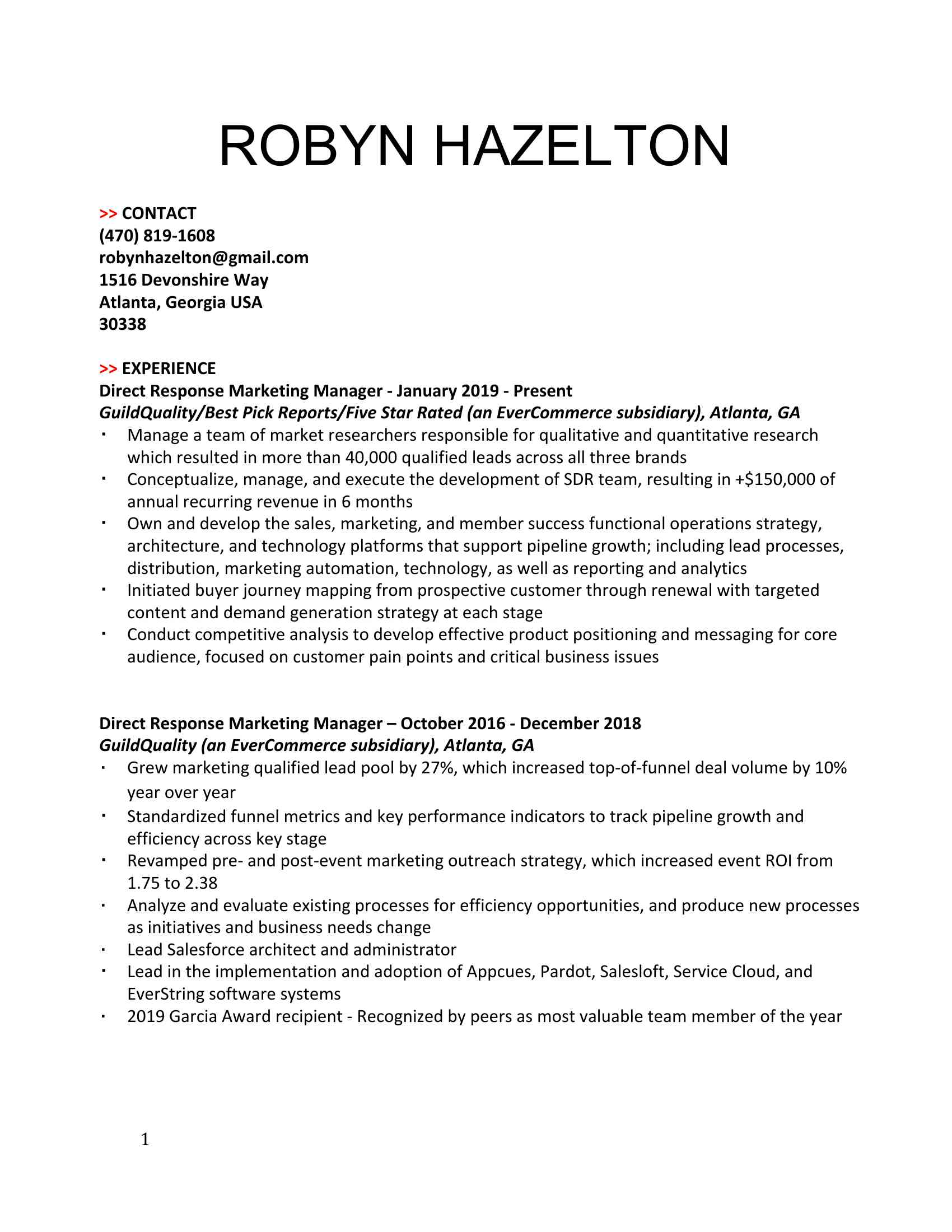 ROBYN HAZELTON >> CONTACT (XXX) XXX-XXXX <BR>XXXX@XXXX.XXX <BR>1516 Devonshire Way <BR>Atlanta, Georgia USA <BR>30338 >> EXPERIENCE <BR>Direct Response Marketing Manager - January 2019 - Present <BR>GuildQuality/Best Pick Reports/Five Star Rated (an EverCommerce subsidiary), Atlanta, GA <BR>Manage a team of market researchers responsible for qualitative and quantitative research which resulted in more than 40,000 qualified leads across all three brands <BR>Conceptualize, manage, and execute the development of SDR team, resulting in +$150,000 of annual recurring revenue in 6 months <BR>Own and develop the sales, marketing, and member success functional operations strategy, architecture, and technology platforms that support pipeline growth; including lead processes, distribution, marketing automation, technology, as well as reporting and analytics <BR>Initiated buyer journey mapping from prospective customer through renewal with targeted content and demand generation strategy at each stage <BR>Conduct competitive analysis to develop effective product positioning and messaging for core audience, focused on customer pain points and critical business issues Direct Response Marketing Manager – October 2016 - December 2018 <BR>GuildQuality (an EverCommerce subsidiary), Atlanta, GA <BR>Grew marketing qualified lead pool by 27%, which increased top-of-funnel deal volume by 10% year over year <BR>Standardized funnel metrics and key performance indicators to track pipeline growth and efficiency across key stage <BR>Revamped pre- and post-event marketing outreach strategy, which increased event ROI from 1.75 to 2.38 <BR>Analyze and evaluate existing processes for efficiency opportunities, and produce new processes as initiatives and business needs change <BR>Lead Salesforce architect and administrator <BR>Lead in the implementation and adoption of Appcues, Pardot, Salesloft, Service Cloud, and EverString software systems <BR>XXXXXX recipient - Recognized by peers as most valuable team member of the year Marketing and Operations Consultant – April 2016 - September 2016   <BR>Slingshot Entertainment, Atlanta, GA <BR>Coordinated, facilitated, and launched new waiver and customer database to cloud application that improved day-to-day efficiency and provided control for reporting and planning purposes <BR>Implemented and created a new revenue source membership program, which grossed more than $30,XXXXXX two months of implementation <BR>Developed and created new mobile-friendly website and implemented analytic tools and conversion goals to accurately measure ROI, resulting in over XXXXXX 1 month after launch <BR>Created and managed all website and social content <BR>Worked alongside operations team to increase organizational productivity and accountability <BR>Assisted in the development of all package pricing to increase profitability margins <BR>Created tracking and budgeting system in order to better analyze ROI for all advertising mediums <BR>Created new ticketing packages for general admissions based on business needs and feedback <BR>Design and creation of all marketing materials, planning and day-to-day execution of all marketing campaigns and promotional campaigns including brand standards, website content, and social media platforms Coordinator, Marketing and Communications – October 2013 - December 2015   <BR>Dawson Dental Centres, Newmarket, ON <BR>Primary responsibility for increasing new business across all 25+ Dawson Dental Centre locations <BR>Owned and executed +$1M marketing budget designed for the promotion and execution of marketing programs, including revenue generation, event planning, and promotion <BR>Created and implemented Net Promoter Score for patients and Dawson team members, allowing us to gain in-the-moment feedback with no additional investment for the business <BR>Managed the onboarding of 7 new locations since January 2014, including creating awareness campaigns for patients transitioning locations <BR>Increased New Business Revenue by over $6M while executing on 75% of available budget <BR>Increased website traffic by 68% and improved conversion rate by 10% since January 2015 Assistant, Communications and Events – May 2010 – December 2012     <BR>Athletics Canada, Ottawa, ON   <BR>Served as media attache for the 2012 Olympic Paralympic Games and assisted in the production of all international and national competition media guides, media speaking notes, and press releases <BR>Organized Athletics Canada’s online store including inventory management, order fulfillment, and stock replacement <BR>Assisted in the launch of the Athletics Canada Hall of Fame and acted as a liaison for Athletics Canada annual awards committee <BR>Supported all aspects of planning and execution for the Canadian Championships, World Junior Championships, National Track League, and Athletics Canada annual general meeting <BR>Fulfilled all media interview and photo requests in both English and French <BR>