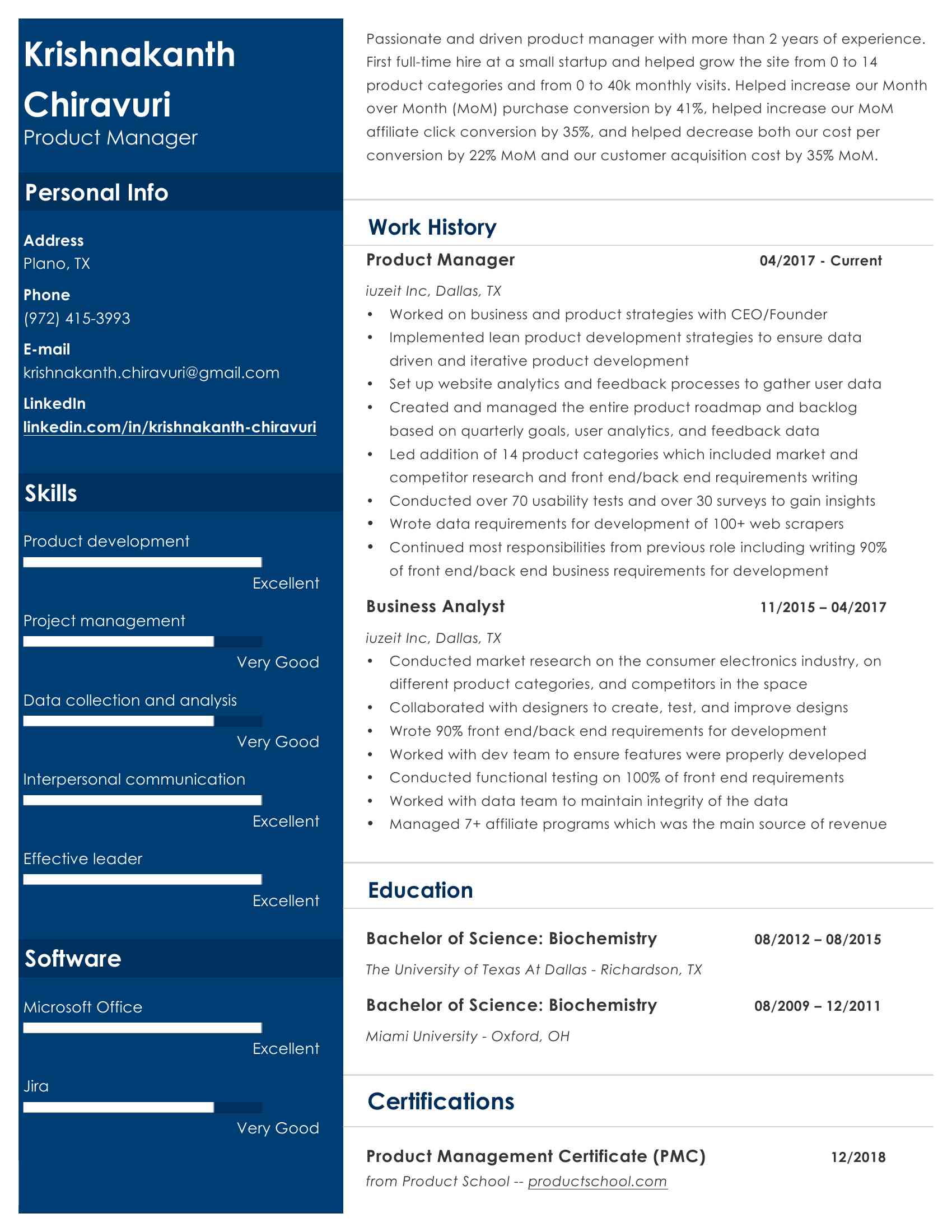 <BR>Microsoft Word - Resume 2019_1 page version_July 31st_final version.docx<BR>Krishnakanth <BR>Passionate and driven product manager with more than 2 years of experience. <BR>First ful -time hire at a smal startup and helped grow the site from 0 to 14 <BR>Chiravuri <BR>product categories and from 0 to 40k monthly visits. Helped increase our Month <BR>over Month (MoM) purchase conversion by 41%, helped increase our MoM <BR>Product Manager <BR>affiliate click conversion by 35%, and helped decrease both our cost per <BR>conversion by 22% MoM and our customer acquisition cost by 35% MoM.  Personal Info Work History <BR>Address <BR>Plano, TX <BR>  Product Manager                        04/2017 - Current <BR>Phone <BR>iuzeit Inc, Dal as, TX <BR>(XXX) XXX-XXXX <BR>• Worked on business and product strategies with CEO/Founder <BR>E-mail <BR>• Implemented lean product development strategies to ensure data <BR>driven and iterative product development <BR>XXXX@XXXX.XXX <BR>• Set up website analytics and feedback processes to gather user data <BR>LinkedIn <BR>• Created and managed the entire product roadmap and backlog <BR>linkedin.com/in/krishnakanth-chiravuri <BR>based on quarterly goals, user analytics, and feedback data <BR>• Led addition of XXXXXX categories which included market and competitor research and front end/back end requirements writing <BR>Skil s <BR>• Conducted over 70 usability tests and over 30 surveys to gain insights • Wrote data requirements for development of 100+ web scrapers <BR>Product development <BR>• Continued most responsibilities from previous role including writing 90% of front end/back end business requirements for development <BR>Excel ent <BR>  Business Analyst                         11/2015 – 04/2017 <BR>Project management iuzeit Inc, Dal as, TX <BR>Very Good <BR>• Conducted market research on the consumer electronics industry, on <BR>different product categories, and competitors in the space <BR>Data col ection and analysis <BR>• Col aborated with designers to create, test, and improve designs Very Good <BR>• Wrote 90% front end/back end requirements for development <BR>• Worked with dev team to ensure features were properly developed <BR>Interpersonal communication <BR>• Conducted functional testing on 100% of front end requirements • Worked with data team to maintain integrity of the data <BR>Excel ent <BR>• Managed 7+ affiliate programs which was the main source of revenue <BR>Effective leader Education <BR>Excel ent   Bachelor of Science: Biochemistry          08/2012 – 08/2015 <BR>Software <BR>The University of Texas At Dal as - Richardson, TX Microsoft Office <BR>  Bachelor of Science: Biochemistry          08/2009 – 12/2011 Miami University - Oxford, OH <BR>Excel ent Jira Certifications <BR>Very Good   Product Management Certificate (PMC)              12/2018 <BR>from Product School -- productschool.com                                             .<BR>