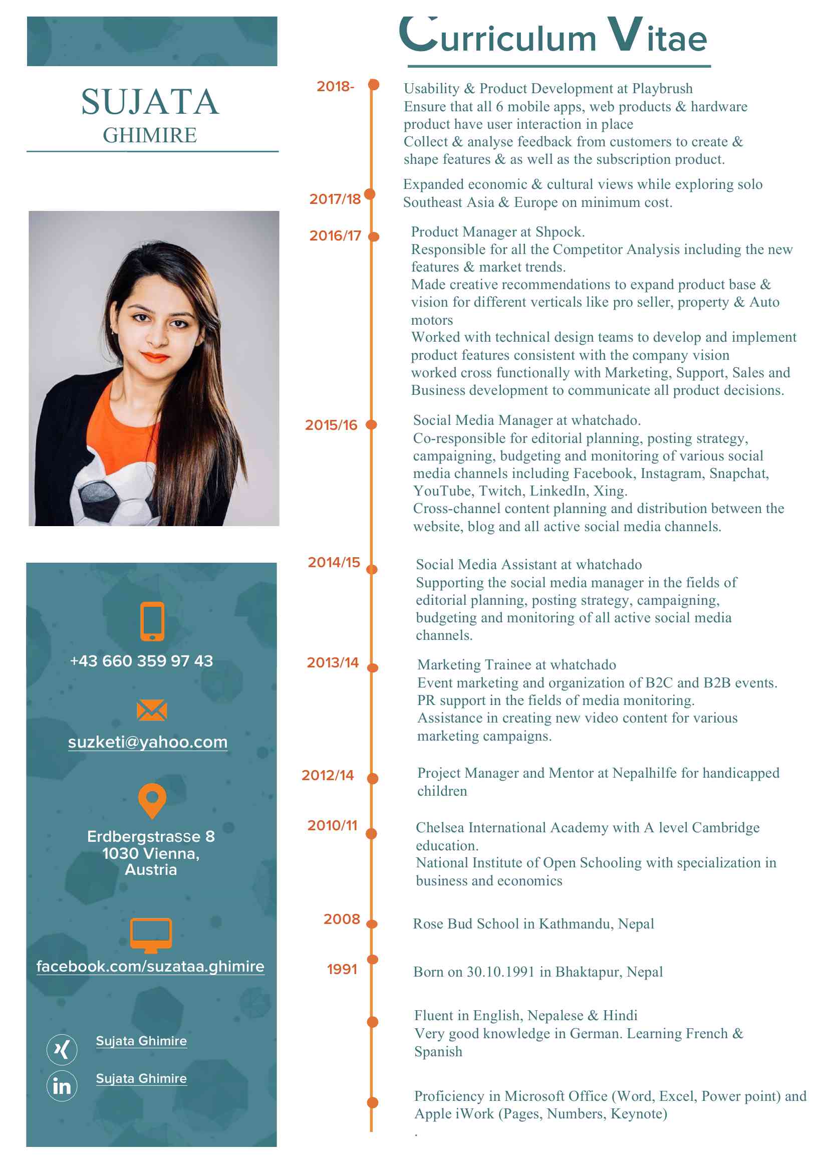 <BR>Microsoft Word - cv_sujataGhimire.docx<BR>Curriculum Vitae 2018- <BR>Usability & Product Development at Playbrush SUJATA <BR>Ensure that all 6 mobile apps, web products & hardware <BR>GHIMIRE <BR>product have user interaction in place <BR>Collect & analyse feedback from customers to create & <BR>shape features & as well as the subscription product. Expanded economic & cultural views while exploring solo <BR>2017/18 <BR>Southeast Asia & Europe on minimum cost. Product Manager at Shpock. <BR>2016/17 <BR>Responsible for all the Competitor Analysis including the new <BR>features & market trends. <BR>Made creative recommendations to expand product base & <BR>vision for different verticals like pro seller, property & Auto <BR>motors <BR>Worked with technical design teams to develop and implement <BR>product features consistent with the company vision <BR>worked cross functionally with Marketing, Support, Sales and <BR>Business development to communicate all product decisions. <BR>Social Media Manager at whatchado. <BR>2015/16 <BR>Co-responsible for editorial planning, posting strategy, <BR>campaigning, budgeting and monitoring of various social <BR>media channels including Facebook, Instagram, Snapchat, <BR>YouTube, Twitch, LinkedIn, Xing. <BR>Cross-channel content planning and distribution between the <BR>website, blog and all active social media channels. 2014/15 <BR>Social Media Assistant at whatchado <BR>Supporting the social media manager in the fields of <BR>editorial planning, posting strategy, campaigning, <BR>budgeting and monitoring of all active social media <BR>channels. <BR>+43 660 359 97 43 <BR>2013/14 <BR>Marketing Trainee at whatchado <BR>Event marketing and organization of B2C and B2B events. <BR>PR support in the fields of media monitoring. <BR>Assistance in creating new video content for various <BR>XXXX@XXXX.XXX<BR>marketing campaigns. 2012/14 <BR>Project Manager and Mentor at Nepalhilfe for handicapped <BR>children <BR>2010/11 <BR>Chelsea International Academy with A level Cambridge <BR>Erdbergstrasse 8 <BR>education. <BR>1030 Vienna, <BR>Austria<BR>National Institute of Open Schooling with specialization in business and economics <BR>2008 <BR>Rose Bud School in Kathmandu, Nepal <BR>facebook.com/suzataa.ghimire <BR>1991 <BR>Born on 30.10.1991 in Bhaktapur, Nepal <BR>Fluent in English, Nepalese & Hindi <BR>Very good knowledge in German. Learning French & <BR>Sujata Ghimire <BR>Spanish <BR>Sujata Ghimire Proficiency in Microsoft Office (Word, Excel, Power point) and <BR>Apple iWork (Pages, Numbers, Keynote) <BR>. COMPETENCES PRODUCT <BR>User Research and Testing: <BR>Good knowledge in on-field user testing including - website/app products and features via <BR>qualitative interviews & via app <BR>Design & implement cutomise regression testing for several mobile apps Metrics: <BR>Constant tracking of user behavior and flows in the product including -  <BR>quantitative analysis on Google Analytics and internal tracking tools Product Development: <BR>Able to define features and break down the task in to the user stories <BR>Wire framing & User flow for a new features <BR>Create user flow with the user personas. <BR>Good knowledge in the project management tool like Jira, Trello & Asana. Competitors Analysis: <BR>Up to date with market trends & competitors <BR>Able to take data driven decisions based on analytics, user testing, market research & <BR>competitor analysis MARKETING <BR> Social Media Marketing: <BR> - Managing and coordinating several social media channels on a B2C and B2B level, <BR>including Facebook, Instagram, Snapchat, Twitter, LinkedIn and Xing.  <BR>- The set up of cross-channel editorial plans on a monthly basis <BR>- The set up and constant monitoring of cross-channel ad campaigns, including A/B <BR>testings and optimization analysis <BR>- Constant researching on the latest marketing and social media trends  Content Marketing: <BR>- Support in creating user oriented content, including images, videos and texts (English) <BR>for various marketing campaigns <BR>- Constant performance monitoring and analysis of content within marketing <BR>campaigns, including website and social media content <BR>- Good knowledge in design tools such as Photoshop, Canva . Interests 